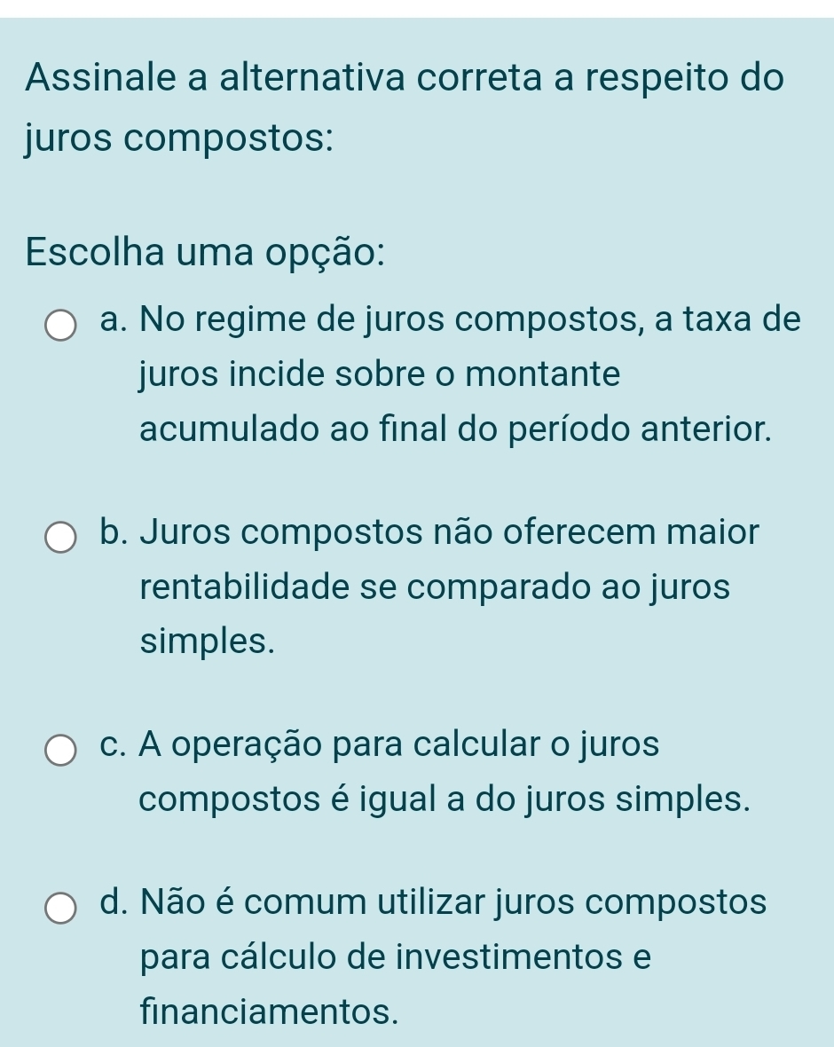 Assinale a alternativa correta a respeito do
juros compostos:
Escolha uma opção:
a. No regime de juros compostos, a taxa de
juros incide sobre o montante
acumulado ao final do período anterior.
b. Juros compostos não oferecem maior
rentabilidade se comparado ao juros
simples.
c. A operação para calcular o juros
compostos é igual a do juros simples.
d. Não é comum utilizar juros compostos
para cálculo de investimentos e
financiamentos.