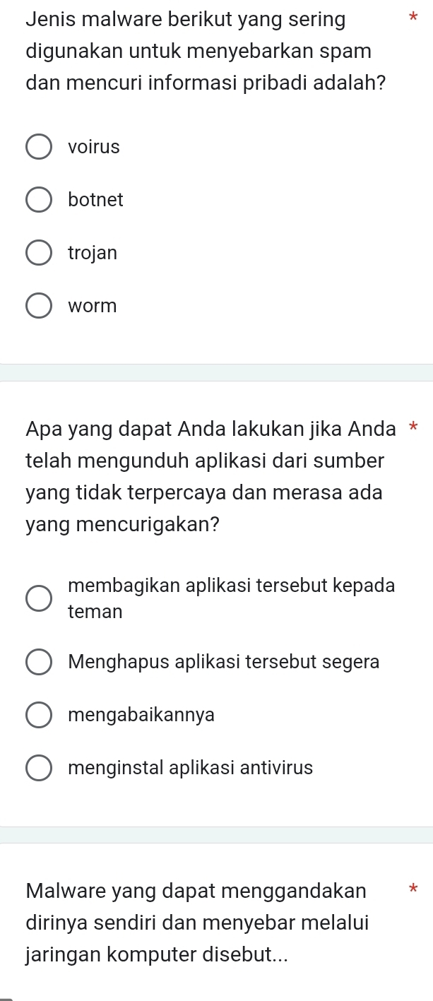 Jenis malware berikut yang sering *
digunakan untuk menyebarkan spam
dan mencuri informasi pribadi adalah?
voirus
botnet
trojan
worm
Apa yang dapat Anda lakukan jika Anda *
telah mengunduh aplikasi dari sumber
yang tidak terpercaya dan merasa ada
yang mencurigakan?
membagikan aplikasi tersebut kepada
teman
Menghapus aplikasi tersebut segera
mengabaikannya
menginstal aplikasi antivirus
Malware yang dapat menggandakan *
dirinya sendiri dan menyebar melalui
jaringan komputer disebut...