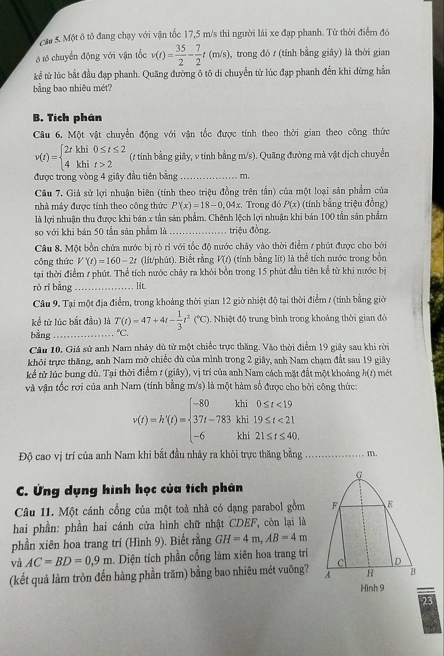 Cầu 5. Một ô tô đang chạy với vận tốc 17,5 m/s thì người lái xe đạp phanh. Từ thời điểm đó
ô tô chuyển động với vận tốc v(t)= 35/2 - 7/2 t(m/s) , trong đó t (tính bằng giây) là thời gian
kể từ lúc bắt đầu đạp phanh. Quãng đường ô tô di chuyển từ lúc đạp phanh đến khi dừng hẳn
bằng bao nhiêu mét?
B. Tích phán
Câu 6. Một vật chuyển động với vận tốc được tính theo thời gian theo công thức
v(t)=beginarrayl 2tkhi0≤ t≤ 2 4khit>2endarray. ( tính bằng giây, v tính bằng m/s). Quãng đường mà vật dịch chuyển
được trong vòng 4 giây đầu tiên bằng_
m.
Câu 7. Giả sử lợi nhuận biên (tính theo triệu đồng trên tấn) của một loại sản phẩm của
nhà máy được tính theo công thức P'(x)=18-0,04x :. Trong đó P(x) (tính bằng triệu đồng)
là lợi nhuận thu được khi bán x tấn sản phẩm. Chênh lệch lợi nhuận khi bán 100 tấn sản phẩm
so với khi bán 50 tấn sản phẩm là _triệu đồng.
Câu 8. Một bồn chứa nước bị rò rỉ với tốc độ nước chảy vào thời điểm t phút được cho bởi
công thức V'(t)=160-2t (lít/phút). Biết rằng V(t) (tính bằng lít) là thể tích nước trong bồn
tại thời điểm / phút. Thể tích nước chảy ra khỏi bồn trong 15 phút đầu tiên kể từ khi nước bị
rò rì bằng _lít.
Câu 9. Tại một địa điểm, trong khoảng thời gian 12 giờ nhiệt độ tại thời điểm / (tính bằng giờ
kể từ lúc bắt đầu) là T(t)=47+4t- 1/3 t^2(^circ C) đ   Nhiệt độ trung bình trong khoảng thời gian đó
bằng_°C.
Câu 10. Giả sử anh Nam nhảy dù từ một chiếc trực thăng. Vào thời điểm 19 giây sau khi rời
khỏi trực thăng, anh Nam mở chiếc dù của mình trong 2 giây, anh Nam chạm đất sau 19 giây
kể từ lúc bung dù. Tại thời điểm t (giây), vị trí của anh Nam cách mặt đất một khoảng h(t) mét
và vận tốc rơi của anh Nam (tính bằng m/s) là một hàm số được cho bởi công thức:
v(t)=h'(t)=beginarrayl -80khi0≤ t<19 37t-783khi19≤ t<21 -6khi21≤ t≤ 40.endarray.
Độ cao vị trí của anh Nam khi bắt đầu nhảy ra khỏi trực thăng bằng _m.
G
C. Ứng dụng hình học của tích phân
Câu 11. Một cánh cổng của một toà nhà có dạng parabol gồm F E
hai phần: phần hai cánh cửa hình chữ nhật CDEF, còn lại là
phần xiên hoa trang trí (Hình 9). Biết rằng GH=4m,AB=4m
và AC=BD=0,9m. Diện tích phần cổng làm xiên hoa trang trí
c D
(kết quả làm tròn đến hàng phần trăm) bằng bao nhiêu mét vuông? A H B
Hình 9
23