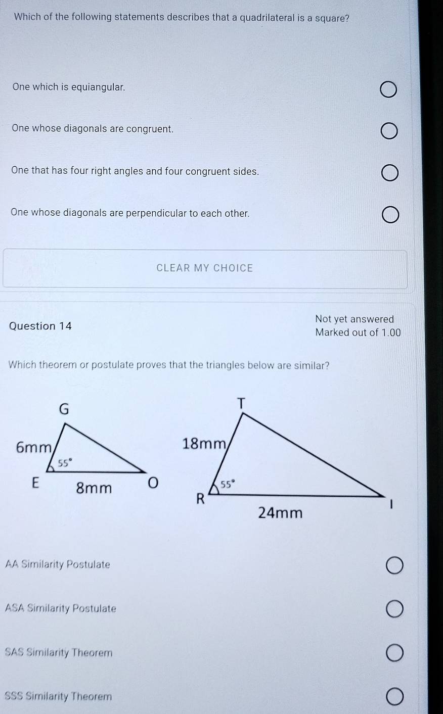 Which of the following statements describes that a quadrilateral is a square?
One which is equiangular.
One whose diagonals are congruent.
One that has four right angles and four congruent sides.
One whose diagonals are perpendicular to each other.
CLEAR MY CHOICE
Not yet answered
Question 14
Marked out of 1.00
Which theorem or postulate proves that the triangles below are similar?
AA Similarity Postulate
ASA Similarity Postulate
SAS Similarity Theorem
SSS Similarity Theorem