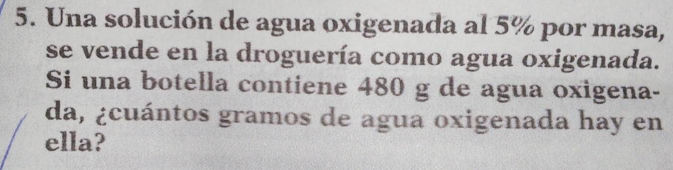 Una solución de agua oxigenada al 5% por masa, 
se vende en la droguería como agua oxigenada. 
Si una botella contiene 480 g de agua oxigena- 
da, ¿cuántos gramos de agua oxigenada hay en 
ella?