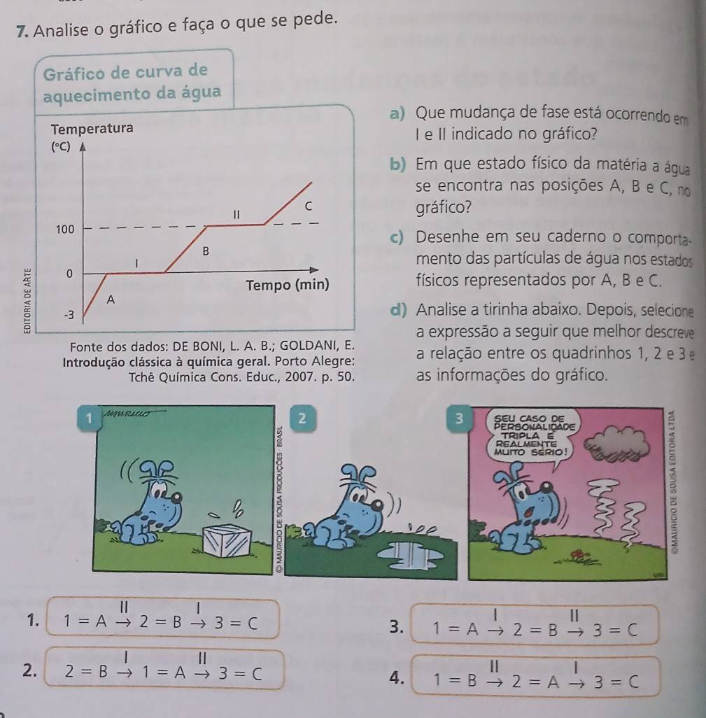 Analise o gráfico e faça o que se pede. 
Gráfico de curva de 
aquecimento da água 
a) Que mudança de fase está ocorrendo em 
Temperatura e II indicado no gráfico?
(^circ C)
b) Em que estado físico da matéria a água 
se encontra nas posições A, B e C, no 
C 
gráfico? 
100 c) Desenhe em seu caderno o comporta- 
B 
mento das partículas de água nos estados 
0 
Tempo (min) físicos representados por A, B e C. 
A 
2 -3 
d) Analise a tirinha abaixo. Depois, selecione 
a expressão a seguir que melhor descreve 
Fonte dos dados: DE BONI, L. A. B.; GOLDANI, E. 
Introdução clássica à química geral. Porto Alegre: a relação entre os quadrinhos 1, 2 e 3
Tchê Química Cons. Educ., 2007. p. 50. as informações do gráfico. 
2 
I 
1. 1=Ato 2=B· to 3=C 3. 1=Ato 2=B to 3=C
| 
2. 2=B 1=A 3=C
4. 1=B 2=A to 3=C