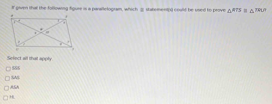 If given that the following figure is a parallelogram, which ≌ statement(s) could be used to prove △ RTS≌ △ TRU
Select all that apply.
SSS
SAS
ASA
HL