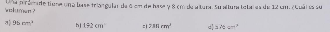 Una pirámide tiene una base triangular de 6 cm de base y 8 cm de altura. Su altura total es de 12 cm. ¿Cuál es su
volumen?
a) 96cm^3
b) 192cm^3 c) 288cm^3 d) 576cm^3