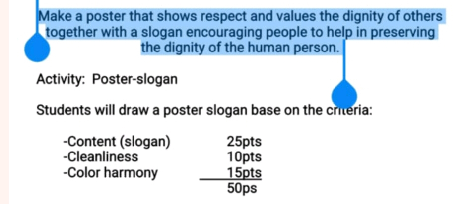 Make a poster that shows respect and values the dignity of others 
together with a slogan encouraging people to help in preserving 
the dignity of the human person. 
Activity: Poster-slogan 
Students will draw a poster slogan base on the criteria: 
-Content (slogan) 25pts
-Cleanliness 10pts
-Color harmony 15pts
50ps