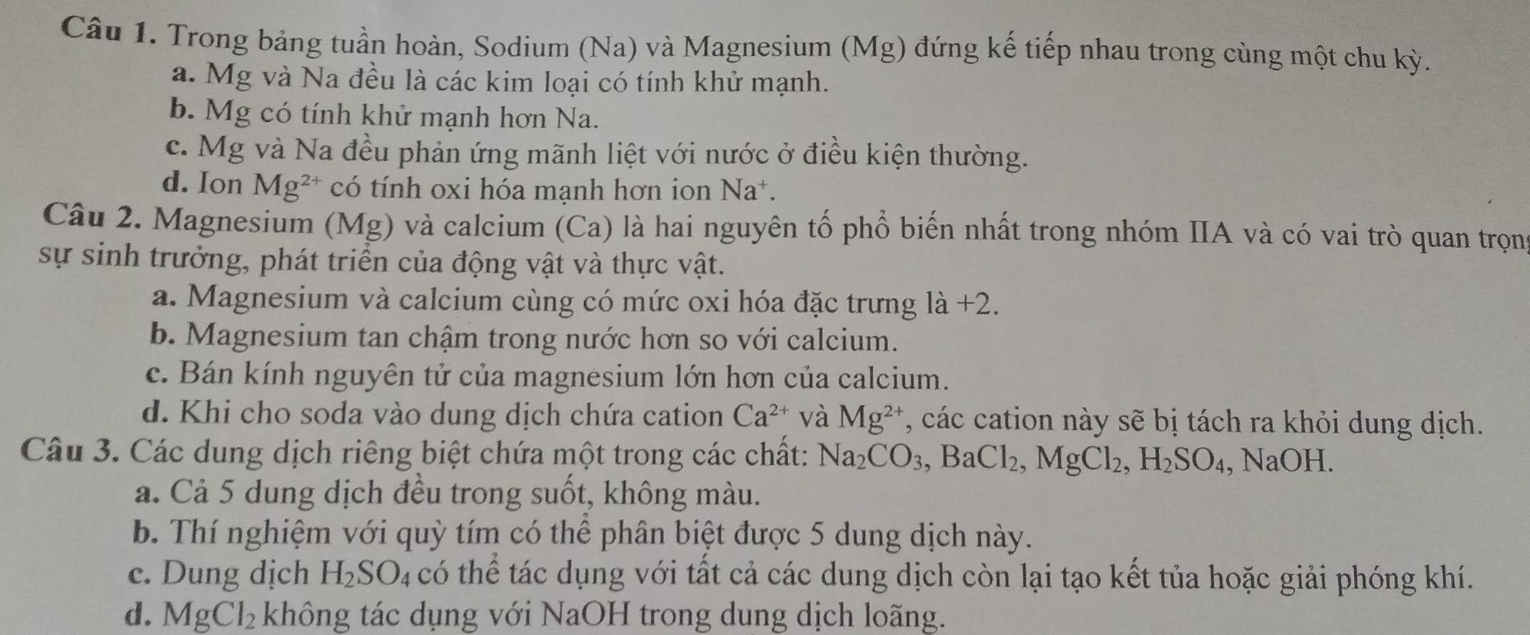 Trong bảng tuần hoàn, Sodium (Na) và Magnesium (Mg) đứng kế tiếp nhau trong cùng một chu kỳ.
a. Mg và Na đều là các kim loại có tính khử mạnh.
b. Mg có tính khử mạnh hơn Na.
c. Mg và Na đều phản ứng mãnh liệt với nước ở điều kiện thường.
d. Ion Mg^(2+) có tính oxi hóa mạnh hơn ion Na*.
Câu 2. Magnesium (Mg) và calcium (Ca) là hai nguyên tố phổ biến nhất trong nhóm IIA và có vai trò quan trọn
sự sinh trưởng, phát triển của động vật và thực vật.
a. Magnesium và calcium cùng có mức oxi hóa đặc trưng là +2.
b. Magnesium tan chậm trong nước hơn so với calcium.
c. Bán kính nguyên tử của magnesium lớn hơn của calcium.
d. Khi cho soda vào dung dịch chứa cation Ca^(2+) và Mg^(2+) , các cation này sẽ bị tách ra khỏi dung dịch.
Câu 3. Các dung dịch riêng biệt chứa một trong các chất: Na_2CO_3, BaCl_2, MgCl_2, H_2SO_4, NaOH. 
a. Cả 5 dung dịch đều trong suốt, không màu.
b. Thí nghiệm với quỳ tím có thể phân biệt được 5 dung dịch này.
c. Dung dịch H_2SO_4 có thể tác dụng với tất cả các dung dịch còn lại tạo kết tủa hoặc giải phóng khí.
d. MgCl_2 không tác dụng với NaOH trong dung dịch loãng.