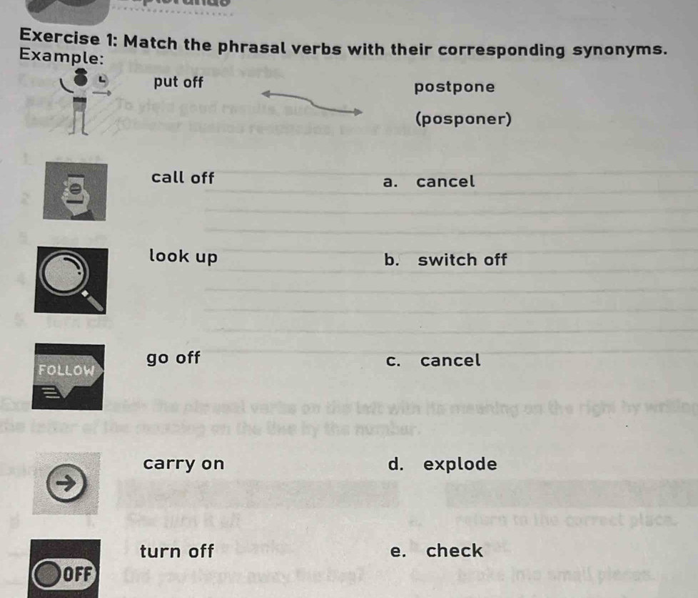 Match the phrasal verbs with their corresponding synonyms.
Example:
put off
postpone
(posponer)
call off a. cancel
look up b. switch off
FollOw go off
c. cancel
carry on d. explode
turn off e. check
OFF