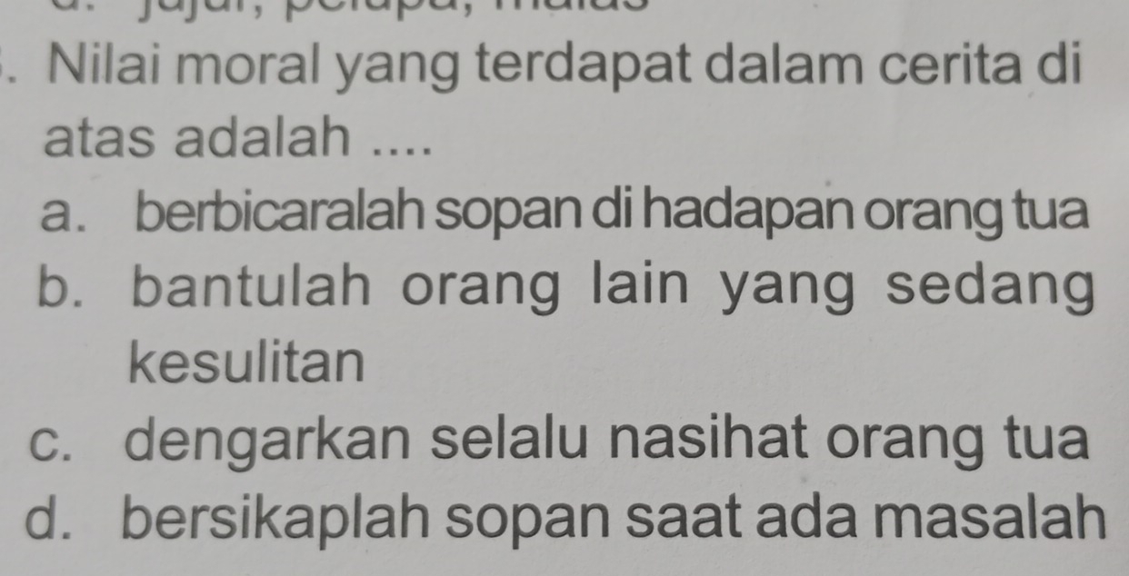 Nilai moral yang terdapat dalam cerita di
atas adalah ....
a. berbicaralah sopan di hadapan orang tua
b. bantulah orang lain yang sedang
kesulitan
c. dengarkan selalu nasihat orang tua
d. bersikaplah sopan saat ada masalah