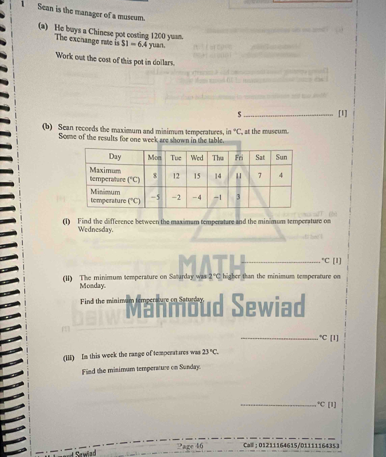 Sean is the manager of a museum.
(a) He buys a Chinese pot costing 1200 yuan.
The exchange rate is $1=6.4yuan.
Work out the cost of this pot in dollars.
s _[I]
(b) Sean records the maximum and minimum temperatures, in°C , at the museum.
Some of the results for one week are shown in the table.
(i) Find the difference between the maximum temperature and the minimum temperature on
Wednesday.
_°C [1]
(ii) The minimum temperature on Saturday was 2°C higher than the minimum temperature on
Monday.
Find the minimum temperature on Saturday. Sewiad
_°C [1]
(iii) In this week the range of temperatures was 23°C.
Find the minimum temperature on Sunday.
_°C[1]
?age 46 Call ; 01211164615/01111164353
Sawiad