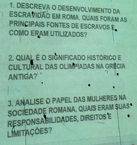 DESCREVA O DESENVOLVIMENTO DA 
EscraviDÃo EM ROMA. quais ForaM As 
PRINCIPAIS FONTES DE ESCRAVOS E 
COMO ERAM UTILIZADOS? 
2. Qual É o significado histórico e 
CULTURAL DAS OLIMPÍADAS NA GRÊCIA 
ANTIGA? 
3. ANALISE O PAPEL DAS MULHERES NA 
SOCIEDADE ROMANA. QUAIS ERAM SUAS 
RESPONSABILIDADES, DIREITOS E 
LImitações?