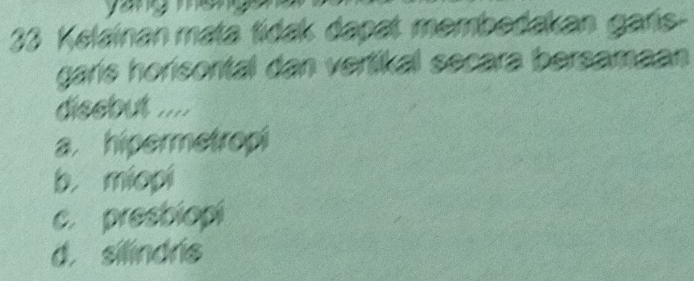 Kelainan mata tídak dapat membedakan garis-
garís horisontal dan vertikal secara bersamaan
disebut ....
a. hipermetropi
b. miopi
c. presbiopi
d. silindrs