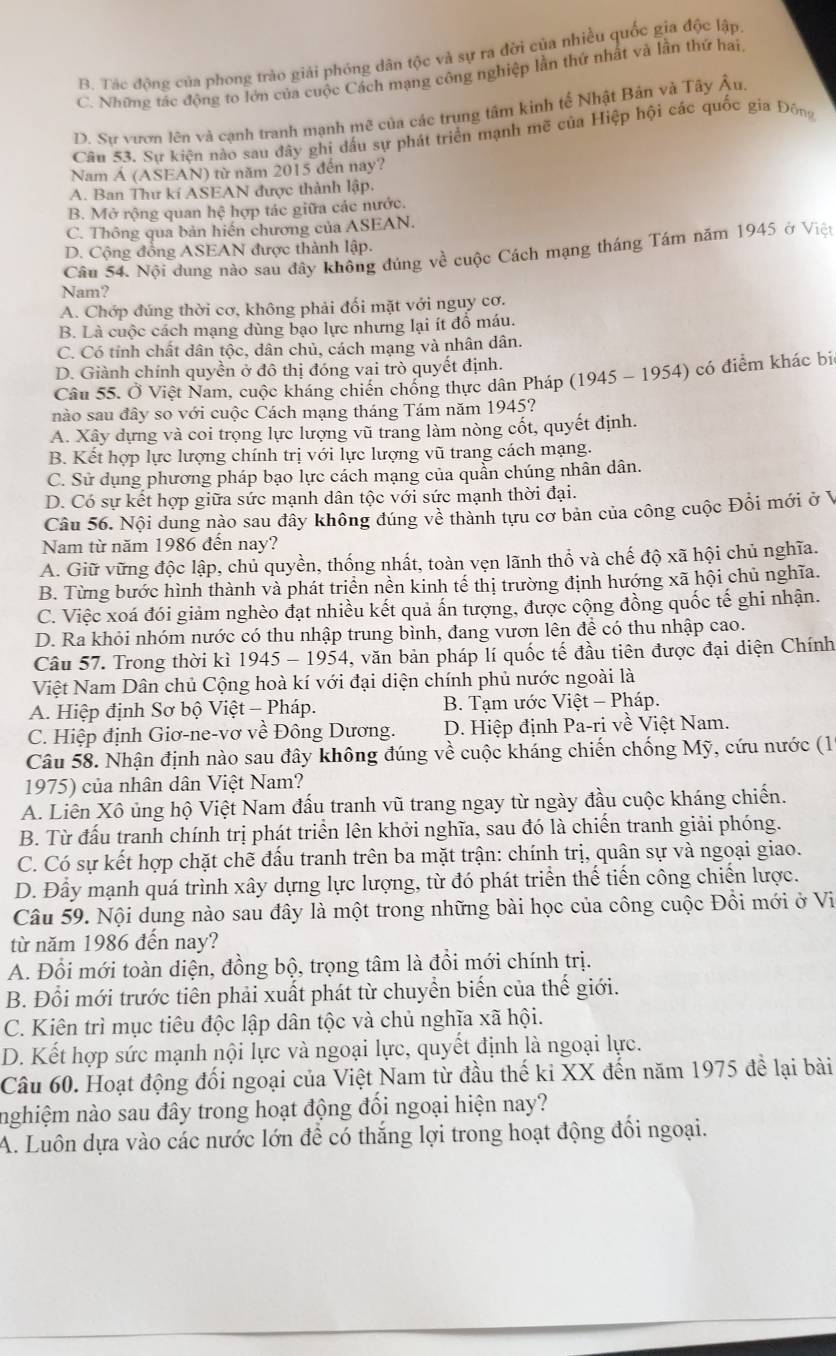 B. Tác động của phong trào giải phóng dân tộc và sự ra đời của nhiều quốc gia độc lập
C. Những tác động to lớn của cuộc Cách mạng công nghiệp lần thứ nhất và lần thứ hai
D. Sư vươn lên và cạnh tranh mạnh mẽ của các trung tâm kinh tế Nhật Bản và Tây Âu
Câu 53. Sự kiện nào sau đây ghi dấu sự phát triển mạnh mẽ của Hiệp hội các quốc gia Đông
Nam Á (ASEAN) từ năm 2015 đến nay?
A. Ban Thư kí ASEAN được thành lập.
B. Mở rộng quan hệ hợp tác giữa các nước.
C. Thông qua bản hiện chương của ASEAN.
D. Cộng đồng ASEAN được thành lập.
Câu 54. Nội dung nào sau đây không đúng về cuộc Cách mạng tháng Tám năm 1945 ở Việt
Nam?
A. Chớp đúng thời cơ, không phải đối mặt với nguy cơ.
B. Là cuộc cách mạng dùng bạo lực nhưng lại ít đồ máu.
C. Có tỉnh chất dân tộc, dân chủ, cách mạng và nhân dân.
D. Giành chính quyền ở đô thị đóng vai trò quyết định.
Câu 55. Ở Việt Nam, cuộc kháng chiến chống thực dân Pháp (1945 - 1954) có điểm khác bi
nào sau đây so với cuộc Cách mạng tháng Tám năm 1945?
A. Xây dựng và coi trọng lực lượng vũ trang làm nòng cốt, quyết định.
B. Kết hợp lực lượng chính trị với lực lượng vũ trang cách mạng.
C. Sử dụng phương pháp bạo lực cách mạng của quần chúng nhân dân.
D. Có sự kết hợp giữa sức mạnh dân tộc với sức mạnh thời đại.
Câu 56. Nội dung nào sau đây không đúng về thành tựu cơ bản của công cuộc Đồi mới ở V
Nam từ năm 1986 đến nay?
A. Giữ vững độc lập, chủ quyền, thống nhất, toàn vẹn lãnh thổ và chế độ xã hội chủ nghĩa.
B. Từng bước hình thành và phát triển nền kinh tế thị trường định hướng xã hội chủ nghĩa.
C. Việc xoá đói giảm nghèo đạt nhiều kết quả ấn tượng, được cộng đồng quốc tế ghi nhận.
D. Ra khỏi nhóm nước có thu nhập trung bình, đang vươn lên để có thu nhập cao.
Câu 57. Trong thời kì 1945 - 1954, văn bản pháp lí quốc tế đầu tiên được đại diện Chính
Việt Nam Dân chủ Cộng hoà kí với đại diện chính phủ nước ngoài là
A. Hiệp định Sơ bộ Việt - Pháp.  B. Tạm ước Việt - Pháp.
C. Hiệp định Giơ-ne-vơ về Đông Dương. D. Hiệp định Pa-ri về Việt Nam.
Câu 58. Nhận định nào sau đây không đúng về cuộc kháng chiến chống Mỹ, cứu nước (1
1975) của nhân dân Việt Nam?
A. Liên Xô ủng hộ Việt Nam đấu tranh vũ trang ngay từ ngày đầu cuộc kháng chiến.
B. Từ đấu tranh chính trị phát triển lên khởi nghĩa, sau đó là chiến tranh giải phóng.
C. Có sự kết hợp chặt chẽ đấu tranh trên ba mặt trận: chính trị, quân sự và ngoại giao.
D. Đây mạnh quá trình xây dựng lực lượng, từ đó phát triển thể tiến công chiến lược.
Câu 59. Nội dung nào sau đây là một trong những bài học của công cuộc Đồi mới ở Vi
từ năm 1986 đến nay?
A. Đổi mới toàn diện, đồng bộ, trọng tâm là đồi mới chính trị.
B. Đổi mới trước tiên phải xuất phát từ chuyển biến của thế giới.
C. Kiên trì mục tiêu độc lập dân tộc và chủ nghĩa xã hội.
D. Kết hợp sức mạnh nội lực và ngoại lực, quyết định là ngoại lực.
Câu 60. Hoạt động đối ngoại của Việt Nam từ đầu thế ki XX đến năm 1975 để lại bài
nghiệm nào sau đây trong hoạt động đối ngoại hiện nay?
A. Luôn dựa vào các nước lớn để có thắng lợi trong hoạt động đổi ngoại.