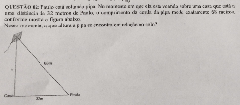 Paulo está soltando pipa. No momento em que ela está voando sobre uma casa que está a 
uma clistância de 32 metros de Paulo, o comprimento da corda da pipa mede exatamente 68 metros, 
conforme mostra a figura abaixo. 
Nesse momento, a que altura a pipa se encontra em relação ao solo?