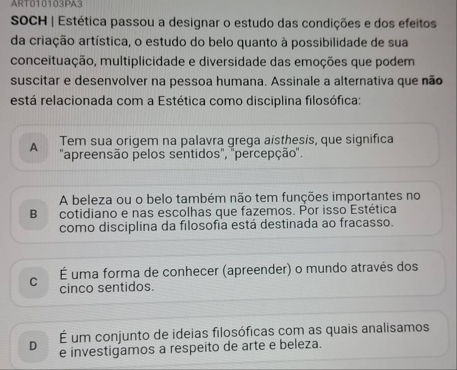 ART010103PA3
SOCH | Estética passou a designar o estudo das condições e dos efeitos
da criação artística, o estudo do belo quanto à possibilidade de sua
conceituação, multiplicidade e diversidade das emoções que podem
suscitar e desenvolver na pessoa humana. Assinale a alternativa que não
está relacionada com a Estética como disciplina filosófica:
A Tem sua origem na palavra grega aisthesis, que significa
'apreensão pelos sentidos', ''percepção'.
A beleza ou o belo também não tem funções importantes no
B cotidiano e nas escolhas que fazemos. Por isso Estética
como disciplina da filosofia está destinada ao fracasso.
C É uma forma de conhecer (apreender) o mundo através dos
cinco sentidos.
É um conjunto de ideias filosóficas com as quais analisamos
D e investigamos a respeito de arte e beleza.