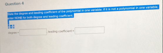 State the degree and leading coefficient of the polynomial in one variable. If it is not a polynomial in one variable, 
enter NONE for both degree and leading coefficient. 
N 
degree =□. .leadingcoefficient t=□