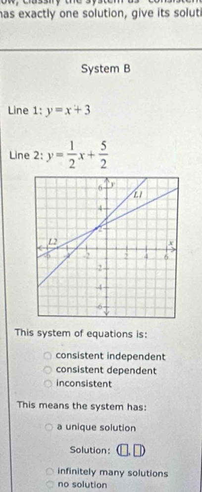 as exactly one solution, give its soluti
System B
Line l:y=x+3
Line 2: y= 1/2 x+ 5/2 
This system of equations is:
consistent independent
consistent dependent
inconsistent
This means the system has:
a unique solution
Solution:
infinitely many solutions
no solution