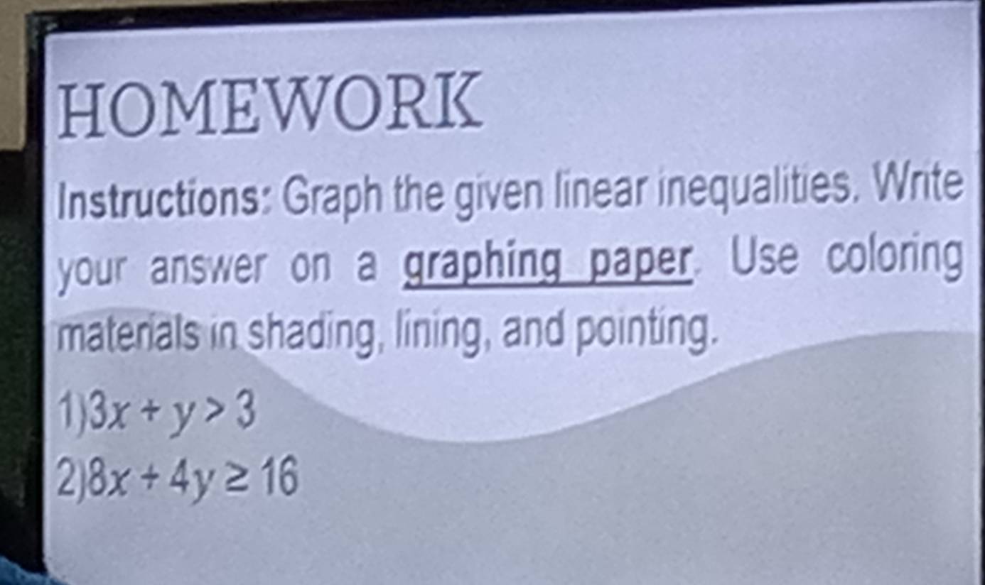 HOMEWORK
Instructions: Graph the given linear inequalities. Write
your answer on a graphing paper. Use coloring
materials in shading, lining, and pointing.
1) 3x+y>3
2 8x+4y≥ 16