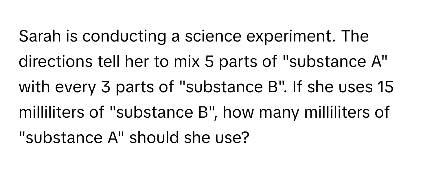 Sarah is conducting a science experiment. The directions tell her to mix 5 parts of "substance A" with every 3 parts of "substance B". If she uses 15 milliliters of "substance B", how many milliliters of "substance A" should she use?