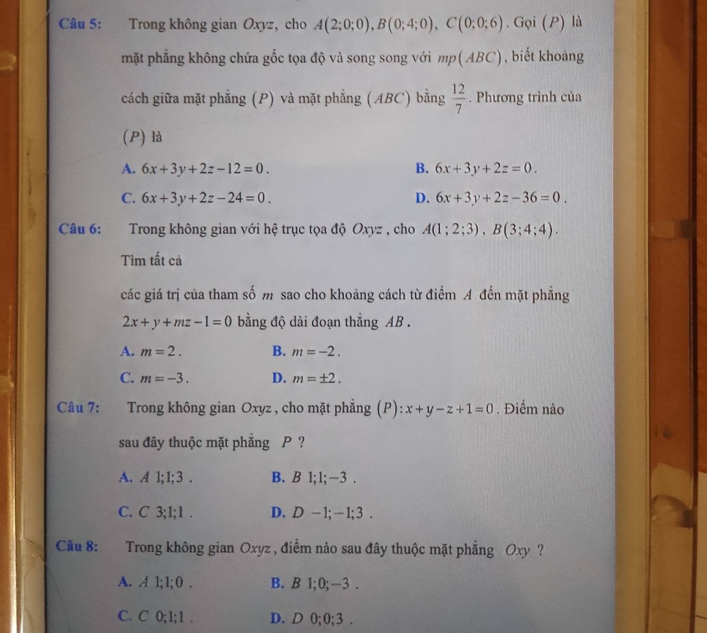 Trong không gian Oxyz, cho A(2;0;0), B(0;4;0), C(0;0;6). Gọi (P) là
mặt phẳng không chứa gốc tọa độ và song song với mp(ABC) biết khoảng
cách giữa mặt phẳng (P) và mặt phẳng (ABC) bằng  12/7 . Phương trình của
(P) là
A. 6x+3y+2z-12=0. B. 6x+3y+2z=0.
C. 6x+3y+2z-24=0. D. 6x+3y+2z-36=0. 
Câu 6: Trong không gian với hệ trục tọa độ Oxyz , cho A(1;2;3), B(3;4;4). 
Tìm tất cả
các giá trị của tham số m sao cho khoảng cách từ điểm A đến mặt phẳng
2x+y+mz-1=0 bằng độ dài đoạn thắng AB.
A. m=2. B. m=-2.
C. m=-3. D. m=± 2. 
Câu 7: Trong không gian Oxyz , cho mặt phẳng (P): :x+y-z+1=0. Điểm nào
sau đây thuộc mặt phẳng P ?
A. A 1; 1; 3. B. B l; l; -3.
C. C 3; 1; 1. D. D - 1; — 1; 3.
Câu 8: Trong không gian Oxyz , điểm nào sau đây thuộc mặt phẳng Oxy ?
A. A 1; 1; 0. B. B 1; 0; -3.
C. C 0; 1; 1. D. D 0; 0; 3.