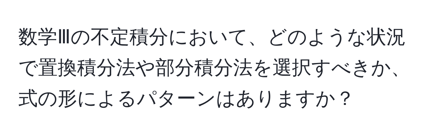 数学Ⅲの不定積分において、どのような状況で置換積分法や部分積分法を選択すべきか、式の形によるパターンはありますか？