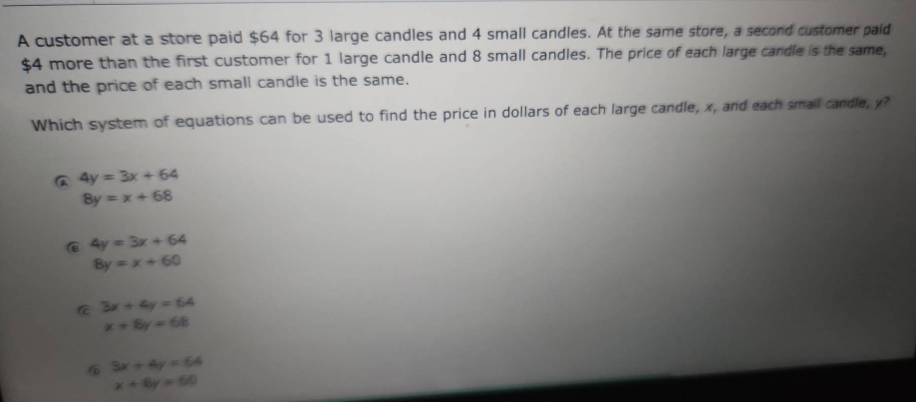 A customer at a store paid $64 for 3 large candles and 4 small candles. At the same store, a second customer paid
$4 more than the first customer for 1 large candle and 8 small candles. The price of each large candle is the same,
and the price of each small candle is the same.
Which system of equations can be used to find the price in dollars of each large candle, x, and each small candle, y?
4y=3x+64
8y=x+68
4y=3x+64
8y=x+60
C 3x+4y=64
x+8y=68
6 3x+4y=64
x+8y=60