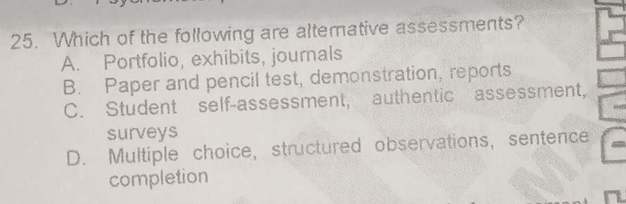 Which of the following are alternative assessments?
A. Portfolio, exhibits, journals
B. Paper and pencil test, demonstration, reports
C. Student self-assessment, authentic assessment,
surveys
D. Multiple choice, structured observations, sentence
completion