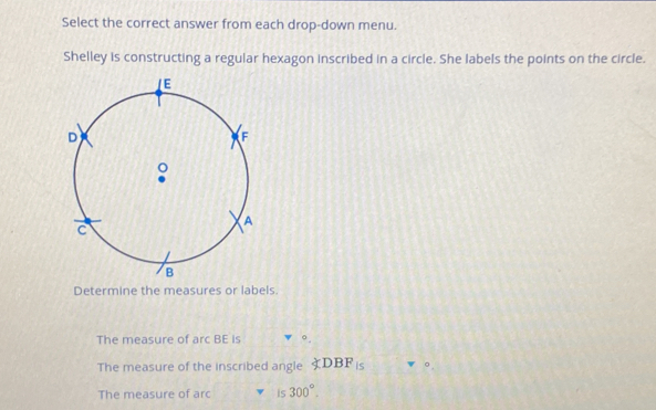 Select the correct answer from each drop-down menu. 
Shelley is constructing a regular hexagon inscribed in a circle. She labels the points on the circle. 
Determine the measures or labels. 
The measure of arc BE is 
The measure of the inscribed angle ∠ DBFis
The measure of arc is 300°.