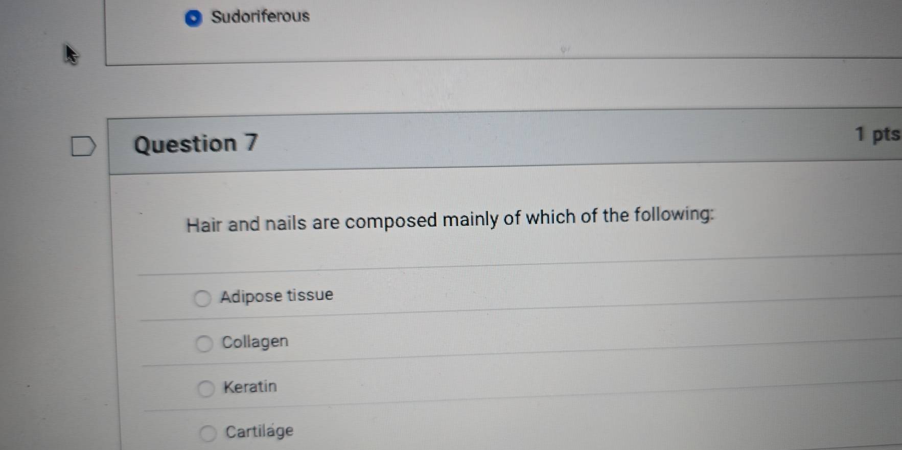 Sudoriferous
Question 7
1 pts
Hair and nails are composed mainly of which of the following:
Adipose tissue
Collagen
Keratin
Cartilage