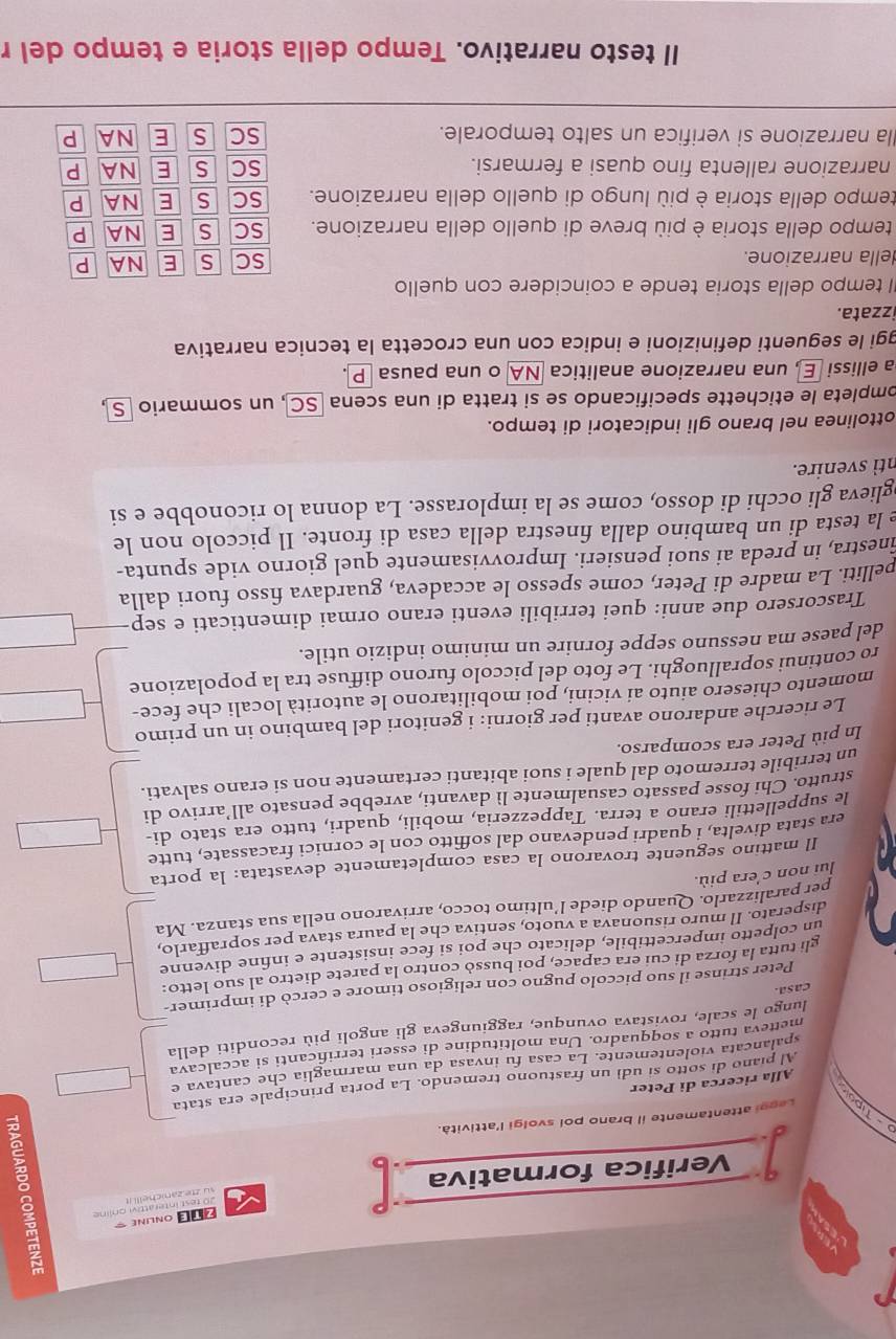 ONLINE =
su zte zanicheili it 20 test Interattivi onlíne
Verifica formativa
p-Tipe Leggi attentamente il brano pol svolgi l'attività.
Alla ricerca di Peter
Al piano di sotto si udì un frastuono tremendo. La porta principale era stata
spalancata violentemente. La casa fu invasa da una marmaglia che cantava e
metteva tutto a soqquadro. Una moltitudine di esseri terrificanti si accalcava
lungo le scale, rovistava ovunque, raggiungeva gli angoli più reconditi della
casa
Peter strinse il suo piccolo pugno con religioso timore e cercò di imprimer-
gli tutta la forza di cui era capace, poi bussò contro la parete dietro al suo letto:
un colpetto impercettibile, delicato che poi si fece insistente e infne divenne
disperato. Il muro risuonava a vuoto, sentiva che la paura stava per sopraffarlo,
per paralizzarlo. Quando diede l’ultimo tocco, arrivarono nella sua stanza. Ma
lui non c'era più.
Il mattino seguente trovarono la casa completamente devastata: la porta
era stata divelta, i quadri pendevano dal soffitto con le cornici fracassate, tutte
le suppellettili erano a terra. Tappezzeria, mobili, quadri, tutto era stato di-
strutto. Chi fosse passato casualmente lì davanti, avrebbe pensato all’arrivo di
un terribile terremoto dal quale i suoi abitanti certamente non si erano salvati.
In più Peter era scomparso.
Le ricerche andarono avanti per giorni: i genitori del bambino in un primo
momento chiesero aiuto ai vicini, poi mobilitarono le autorità locali che fece-
ro continui sopralluoghi. Le foto del piccolo furono diffuse tra la popolazione
del paese ma nessuno seppe fornire un minimo indizio utile.
Trascorsero due anni: quei terribili eventi erano ormai dimenticati e sep
pelliti. La madre di Peter, come spesso le accadeva, guardava fisso fuori dalla
inestra, in preda ai suoi pensieri. Improvvisamente quel giorno vide spunta-
e la testa di un bambino dalla finestra della casa di fronte. Il piccolo non le
glieva gli occhi di dosso, come se la implorasse. La donna lo riconobbe e si
ntì svenire.
ottolinea nel brano gli indicatori di tempo.
ompleta le etichette specificando se si tratta di una scena SC , un sommario S
a ellissi E, una narrazione analitica NA o una pausa P
ggi le seguenti definizioni e indica con una crocetta la tecnica narrativa
izzata.
I tempo della storia tende a coincidere con quello
della narrazione.
SC S E NA P
tempo della storia è più breve di quello della narrazione. SC S E NA P
tempo della storia è più lungo di quello della narrazione. SC S E NA P
narrazione rallenta fino quasi a fermarsi. SC s E NA P
la narrazione si verifica un salto temporale. SC S E NA P
Il testo narrativo. Tempo della storia e tempo del r