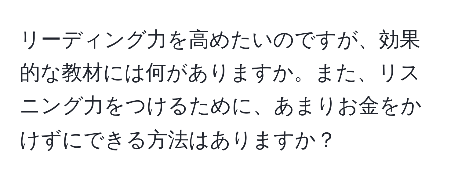 リーディング力を高めたいのですが、効果的な教材には何がありますか。また、リスニング力をつけるために、あまりお金をかけずにできる方法はありますか？