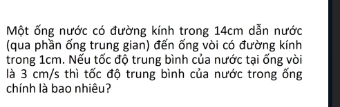 Một ống nước có đường kính trong 14cm dẫn nước 
(qua phần ống trung gian) đến ống vòi có đường kính 
trong 1cm. Nếu tốc độ trung bình của nước tại ống vòi 
là 3 cm/s thì tốc độ trung bình của nước trong ống 
chính là bao nhiêu?