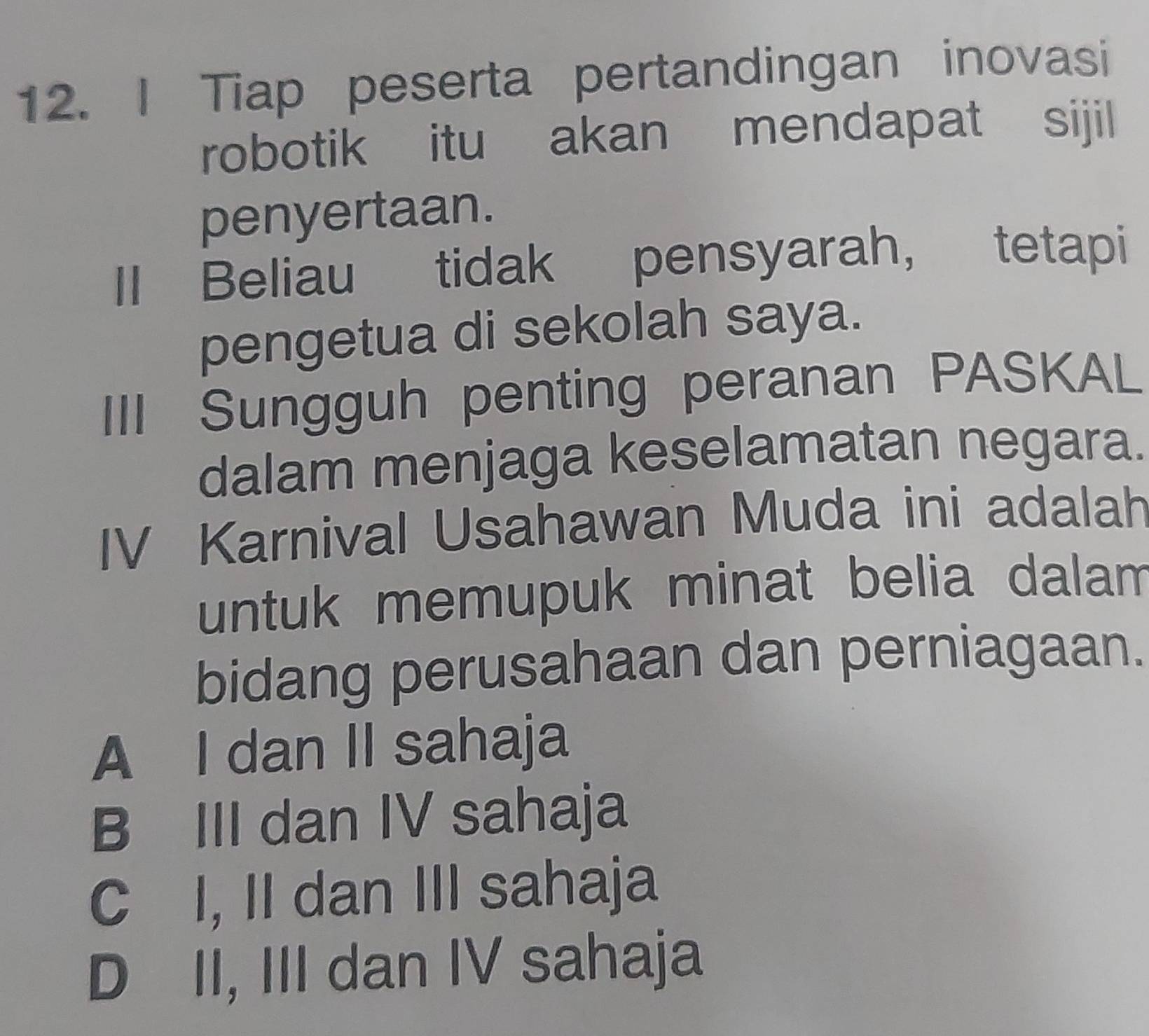 Tiap peserta pertandingan inovasi
robotik itu akan mendapat sijil
penyertaan.
Il Beliau tidak pensyarah， tetapi
pengetua di sekolah saya.
|I| Sungguh penting peranan PASKAL
dalam menjaga keselamatan negara.
IV Karnival Usahawan Muda ini adalah
untuk memupuk minat belia dalam
bidang perusahaan dan perniagaan.
A I dan II sahaja
B III dan IV sahaja
C I, II dan III sahaja
D II, III dan IV sahaja