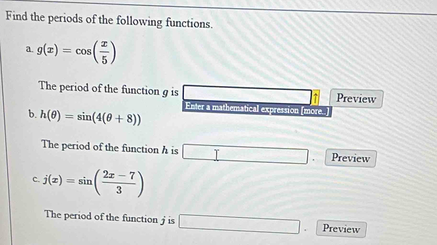 Find the periods of the following functions. 
a. g(x)=cos ( x/5 )
The period of the function g is □ a Preview 
Enter a mathematical expression [more. a 
b. h(θ )=sin (4(θ +8))
The period of the function h is □ Preview 
c. j(x)=sin ( (2x-7)/3 )
The period of the function j is □ Preview