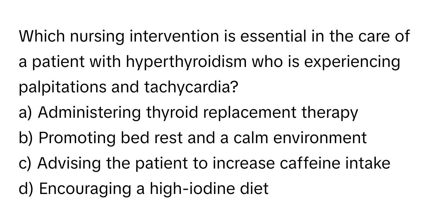 Which nursing intervention is essential in the care of a patient with hyperthyroidism who is experiencing palpitations and tachycardia?

a) Administering thyroid replacement therapy 
b) Promoting bed rest and a calm environment 
c) Advising the patient to increase caffeine intake 
d) Encouraging a high-iodine diet