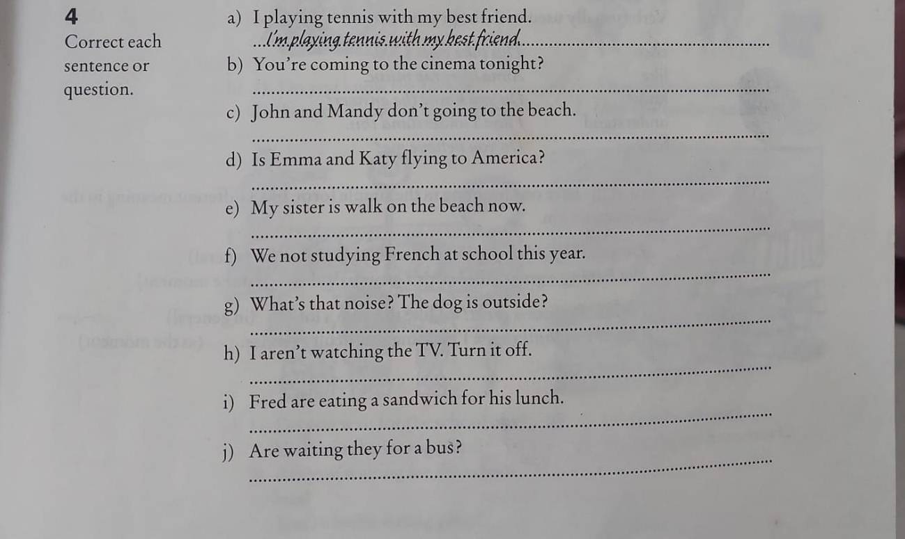 playing tennis with my best friend. 
Correct each _ playing tennis with my best friend._ 
sentence or b) You’re coming to the cinema tonight? 
question. 
_ 
c) John and Mandy don’t going to the beach. 
_ 
_ 
d) Is Emma and Katy flying to America? 
_ 
e) My sister is walk on the beach now. 
_ 
f) We not studying French at school this year. 
_ 
g) What’s that noise? The dog is outside? 
_ 
h) I aren’t watching the TV. Turn it off. 
_ 
i) Fred are eating a sandwich for his lunch. 
_ 
j) Are waiting they for a bus?