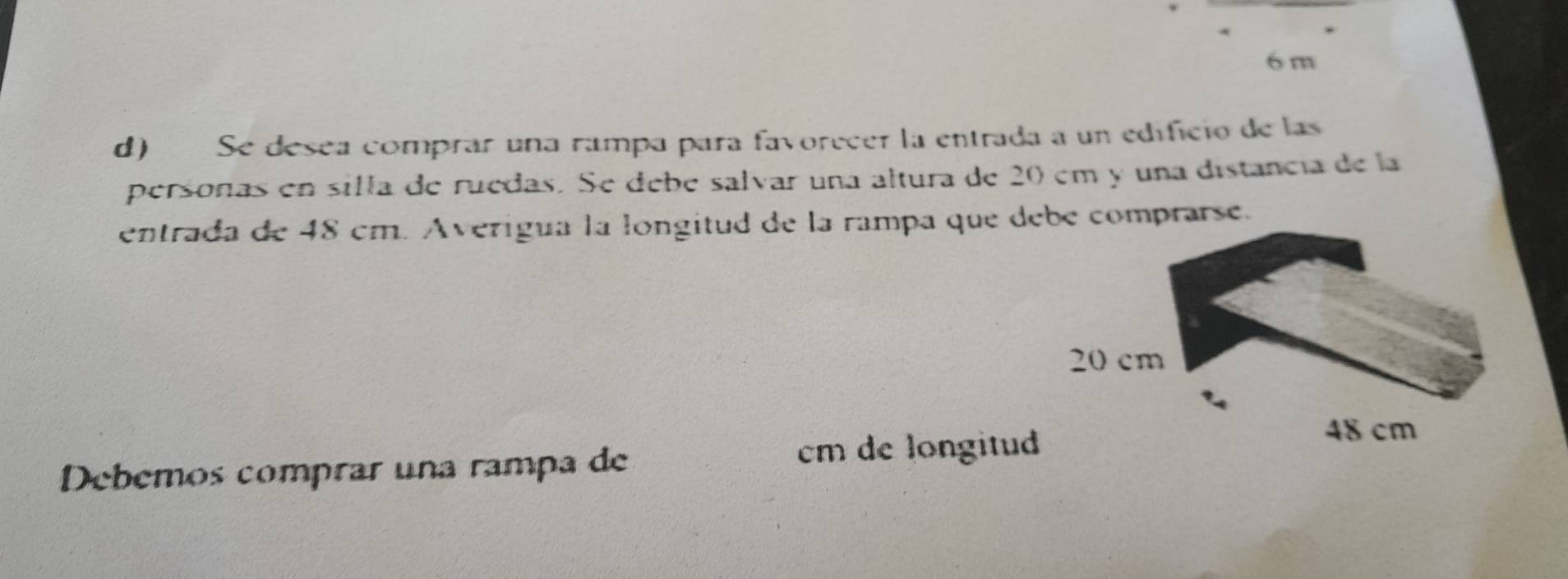 6 m
d) Se desea comprar una rampa para favorecer la entrada a un edificio de las 
personas en silla de ruedas. Se debe salvar una altura de 20 em y una distancia de la 
entrada de 48 cm. Averigua la longitud de la rampa que debé comprarse.
20 cm
Debemos comprar una rampa de cm de longitud
48 cm