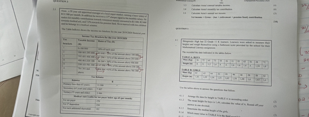 Qu stion 
1.3 Calculate Anra's annual tanable income. (4) 
3.4 Calculate Ana's monthly tax contribution (8) 
J.1 3.5 Calculate Azza's annual net incomne (3) 
Anza , a 28 year old appointed manager st a local super-market, earing a basic salary of
R33 500 per moeth. In addition he receives a 13ª cheqee cqial to his morthly salary. He 
Net income = Gross - (tax + retirement + pension fund) contribution 
makes his monthly contribstions tow ards retiecencst anssity amognted to R1 800, 82 000
18 
sowards medical aid, and 7.5% towards his pension fond. He is marred with two children QUESTION4 
und he belongs to a medical scheme 
The Table bellows shows the icome tas brackets for the 
Shingwedzi High has 22 Grade 1 K learers. Learners were asked to measure their 
beights and weigh themselves usig a bathroom scalle provided by the schooll for their 
Mathernatical Literscy assignment 
The recorded the data indicated in the tables bokow 
TABLE A: BOYS 
Man (Kz) 5 η 54 36 5 55 63 56 58
Height (m A 12 14 A 1,54
A 1,6
1.6 1.4 A 1.6
TABLE B: GILS
6
Mais (Xg) 62 61 64 52 59 46 66 58 58
T 
leight (m)
1.0 1.5/5 1,56 151 1,62 1,54 1,4:8 1.6 16
1,63
Use the tables above to answer the questions that follow. 
4,1.1 Arrange the data for height in TABLE A in ascending order. 
This (2) 
4.1.2 The mean height for boys is 1.49, calculate the value of A. Round off your 
(5) 
anvower to-one decima. 
4.1.3 Determne the median height of the girls. 
Q 
4.1.4 Which mass vatue in TABLE A is the third gon