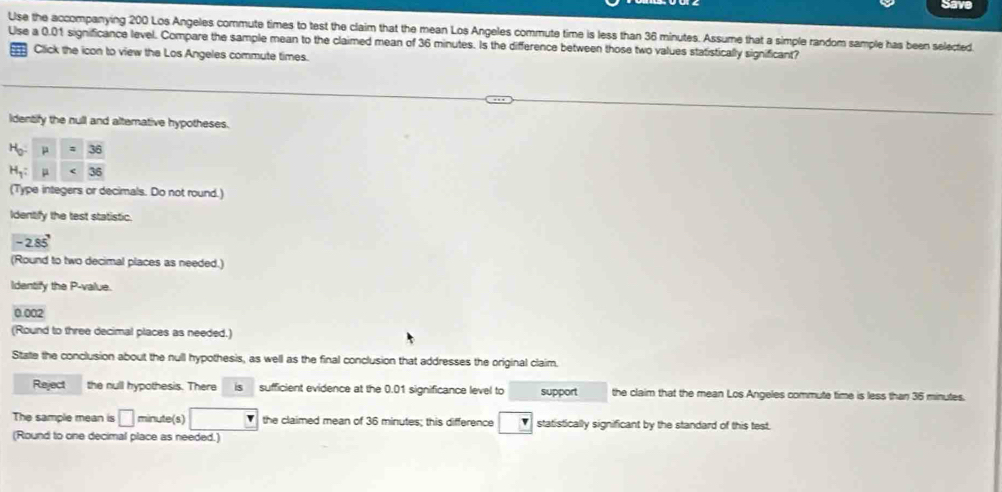 Save
Use the accompanying 200 Los Angeles commute times to test the claim that the mean Los Angeles commute time is less than 36 minutes. Assume that a simple random sample has been selected
Use a 0.01 significance level. Compare the sample mean to the claimed mean of 36 minutes. Is the difference between those two values statistically significant?
Click the icon to view the Los Angeles commute times.
identify the null and altemative hypotheses.
(Type integers or decimals. Do not round.)
Identify the test statistic.
-2.85'
(Round to two decimal places as needed.)
Identify the P-value.
0.002
(Round to three decimal places as needed.)
State the conclusion about the null hypothesis, as well as the final conclusion that addresses the original claim.
Reject the null hypothesis. There is sufficient evidence at the 0.01 significance level to support the claim that the mean Los Angeles commute time is less than 35 minutes.
The sample mean is □ minute(s) the claimed mean of 36 minutes; this difference statistically significant by the standard of this test.
(Round to one decimal place as needed.)