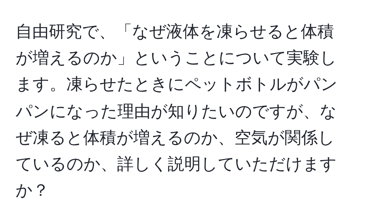 自由研究で、「なぜ液体を凍らせると体積が増えるのか」ということについて実験します。凍らせたときにペットボトルがパンパンになった理由が知りたいのですが、なぜ凍ると体積が増えるのか、空気が関係しているのか、詳しく説明していただけますか？