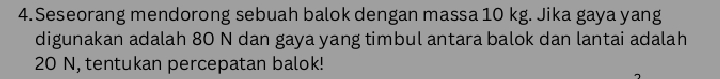 Seseorang mendorong sebuah balok dengan massa 10 kg. Jika gaya yang 
digunakan adalah 80 N dan gaya yang timbul antara balok dan lantai adalah
20 N, tentukan percepatan balok!