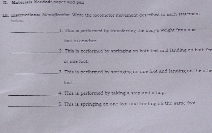 Materials Needed: paper and pen 
III. Instructions: Identification. Write the locomotor movement described in each statement 
below. 
_1. This is performed by transferring the body's weight from one 
foot to another. 
_2. This is performed by springing on both feet and landing on both fee 
or one foot. 
_3. This is performed by springing on one foot and landing on the othe 
foot. 
_4. This is performed by taking a step and a hop. 
_5. This is springing on one foot and landing on the same foot.