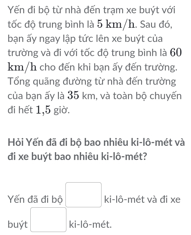 Yến đi bộ từ nhà đến trạm xe buýt với 
đtốc độ trung bình là 5 km/h. Sau đó, 
bạn ấy ngay lập tức lên xe buýt của 
trường và đi với tốc độ trung bình là 60
km/h cho đến khi bạn ấy đến trường. 
Tổng quãng đường từ nhà đến trường 
của bạn ấy là 35 km, và toàn bộ chuyến 
đi hết 1, 5 giờ. 
Hỏi Yến đã đi bộ bao nhiêu ki-lô-mét và 
đi xe buýt bao nhiêu ki-lô-mét? 
Yến đã đi bộ ki-lô-mét và đi xe 
buýt ki-lô-mét.