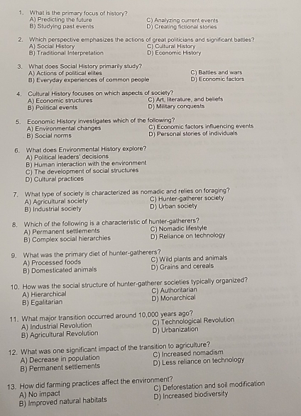 What is the primary focus of history? C) Analyzing current events
B) Studying past events A) Predicting the future D) Creating fictional stories
2. Which perspective emphasizes the actions of great politicians and significant battles?
B) Traditional Interpretation A) Social History D) Economic History C) Cultural History
3. What does Social History primarily study? C) Battles and wars
A) Actions of political elites
B) Everyday experiences of common people D) Economic factors
4. Cultural History focuses on which aspects of society?
A) Economic structures
B) Political events D) Military conquests C) Art, literature, and beliefs
5. Economic History investigates which of the following? C) Economic factors influencing events
A) Environmental changes
B) Social norms D) Personal stories of individuals
6. What does Environmental History explore?
A) Political leaders' decisions
B) Human interaction with the environment
C) The development of social structures
D) Cultural practices
7. What type of society is characterized as nomadic and relies on foraging?
A) Agricultural society C) Hunter-gatherer society
B) Industrial society D) Urban society
8. Which of the following is a characteristic of hunter-gatherers?
A) Permanent settlements C) Nomadic lifestyle
B) Complex social hierarchies D) Reliance on technology
9. What was the primary diet of hunter-gatherers?
A) Processed foods C) Wild plants and animals
B) Domesticated animals D) Grains and cereals
10. How was the social structure of hunter-gatherer societies typically organized?
A) Hierarchical C) Authoritarian
B) Egalitarian D) Monarchical
11. What major transition occurred around 10,000 years ago?
A) Industrial Revolution C) Technological Revolution
B) Agricultural Revolution D) Urbanization
12. What was one significant impact of the transition to agriculture?
A) Decrease in population C) Increased nomadism
B) Permanent settlements D) Less reliance on technology
13. How did farming practices affect the environment?
A) No impact C) Deforestation and soil modification
B) Improved natural habitats D) Increased biodiversity
