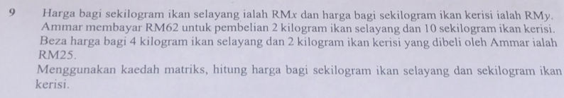 Harga bagi sekilogram ikan selayang ialah RMx dan harga bagi sekilogram ikan kerisi ialah RMy. 
Ammar membayar RM62 untuk pembelian 2 kilogram ikan selayang dan 10 sekilogram ikan kerisi. 
Beza harga bagi 4 kilogram ikan selayang dan 2 kilogram ikan kerisi yang dibeli oleh Ammar ialah
RM25. 
Menggunakan kaedah matriks, hitung harga bagi sekilogram ikan selayang dan sekilogram ikan 
kerisi.