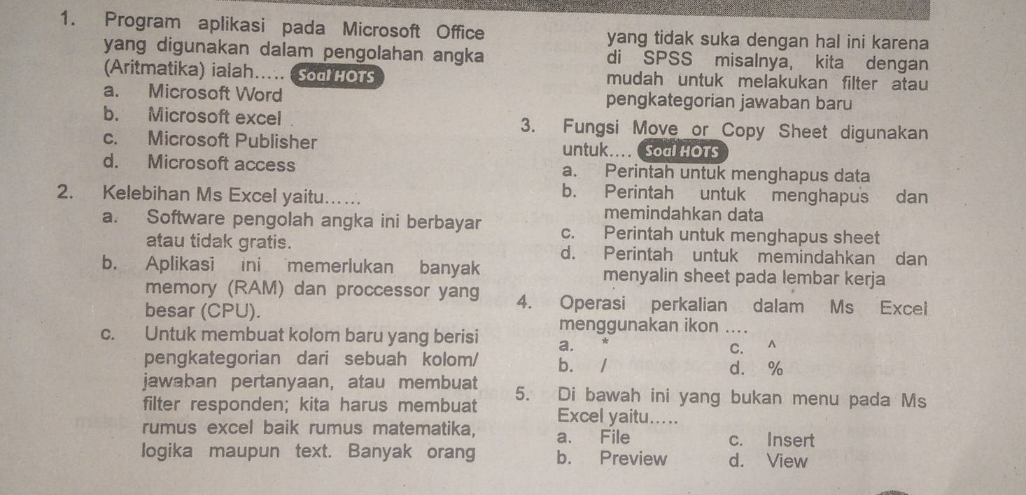 Program aplikasi pada Microsoft Office yang tidak suka dengan hal ini karena
yang digunakan dalam pengolahan angka di SPSS misalnya, kita dengan
(Aritmatika) ialah….. (Sod HOTs mudah untuk melakukan filter atau
a. Microsoft Word pengkategorian jawaban baru
b. Microsoft excel 3. Fungsi Move or Copy Sheet digunakan
c. Microsoft Publisher untuk... Soal HOTS
d. Microsoft access a. Perintah untuk menghapus data
2. Kelebihan Ms Excel yaitu…
b. Perintah untuk menghapus dan
memindahkan data
a. Software pengolah angka ini berbayar c. Perintah untuk menghapus sheet
atau tidak gratis. d. Perintah untuk memindahkan dan
b. Aplikasi ini memerlukan banyak menyalin sheet pada lembar kerja
memory (RAM) dan proccessor yang 4. Operasi perkalian dalam Ms Excel
besar (CPU).
menggunakan ikon .._
c. Untuk membuat kolom baru yang berisi
a. C. ∧
pengkategorian dari sebuah kolom/ . 1 d. %
b.
jawaban pertanyaan, atau membuat 5. Di bawah ini yang bukan menu pada Ms
filter responden; kita harus membuat Excel yaitu.....
rumus excel baik rumus matematika, c. Insert
a. File
logika maupun text. Banyak orang b. Preview d. View