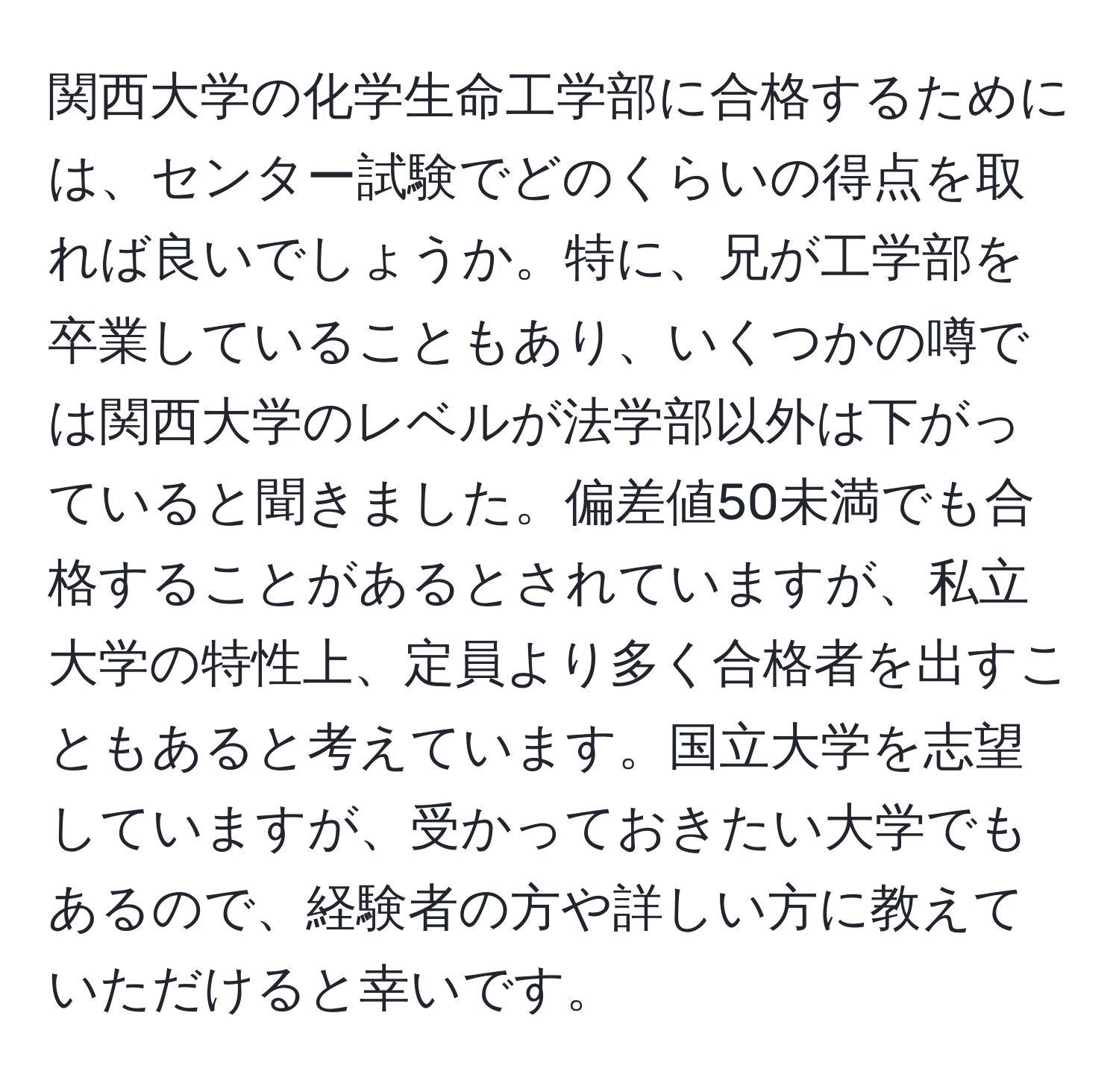 関西大学の化学生命工学部に合格するためには、センター試験でどのくらいの得点を取れば良いでしょうか。特に、兄が工学部を卒業していることもあり、いくつかの噂では関西大学のレベルが法学部以外は下がっていると聞きました。偏差値50未満でも合格することがあるとされていますが、私立大学の特性上、定員より多く合格者を出すこともあると考えています。国立大学を志望していますが、受かっておきたい大学でもあるので、経験者の方や詳しい方に教えていただけると幸いです。