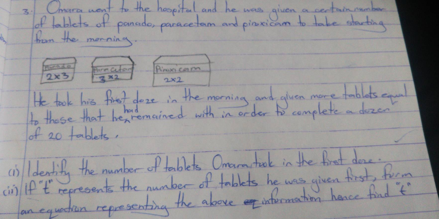 Omara went to the hospital and he was given a certain number 
of tablets of panado, paracetam and pinxicam to take starting 
from the morning 
pomade Pare aterg Pirexica
2* 3
3* 2
He took his firet foze in the morning and glven more foblots exqol 
had 
to those that hehvemained with in order to complete a dozen 
of 2o tablets, 
c)identify the number of tablets Orearchook in the firest done. 
(in if't represents the number of tablets he was given first, form 
an equation representing the above information hence find 't