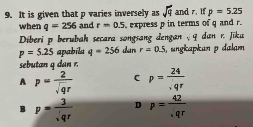 It is given that p varies inversely as sqrt(q) and r. If p=5.25
when q=256 and r=0.5 , express p in terms of q and r.
Diberi p berubah secara songsang dengan √q dan r. Jika
p=5.25 apabila q=256 dan r=0.5 , ungkapkan p dalam
sebutan q dan r.
A p= 2/sqrt(q)r 
C p= 24/sqrt(qr) 
B p= 3/sqrt(qr) 
D p= 42/sqrt(qr) 