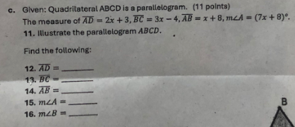 Given: Quadrilateral ABCD is a parallelogram. (11 points) 
The measure of overline AD=2x+3, overline BC=3x-4, overline AB=x+8, m∠ A=(7x+8)^circ . 
11. Illustrate the parallelogram ABCD. 
Find the following: 
12. overline AD= _ 
13. overline BC= _ 
14. overline AB= _ 
15. m∠ A= _ 
16. m∠ B= _