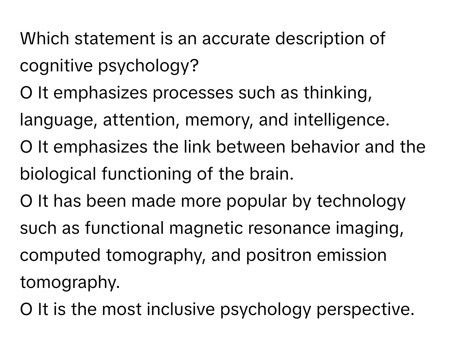 Which statement is an accurate description of cognitive psychology?

O It emphasizes processes such as thinking, language, attention, memory, and intelligence. 
O It emphasizes the link between behavior and the biological functioning of the brain. 
O It has been made more popular by technology such as functional magnetic resonance imaging, computed tomography, and positron emission tomography.
O It is the most inclusive psychology perspective.